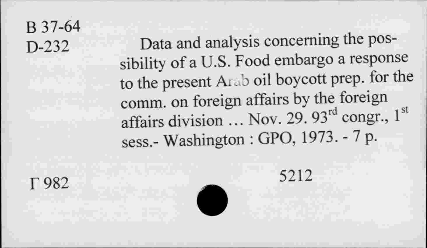 ﻿B 37-64
D-232	Data and analysis concerning the pos-
sibility of a U.S. Food embargo a response to the present AiJ? oil boycott prep, for the comm, on foreign affairs by the foreign affairs division ... Nov. 29. 93rd congr., 1st sess.- Washington : GPO, 1973. - 7 p.
r 982
5212